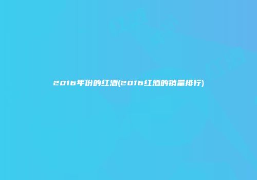 2016年份的红酒(2016红酒的销量排行)