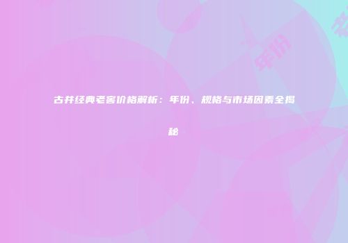 古井经典老窖价格解析：年份、规格与市场因素全揭秘