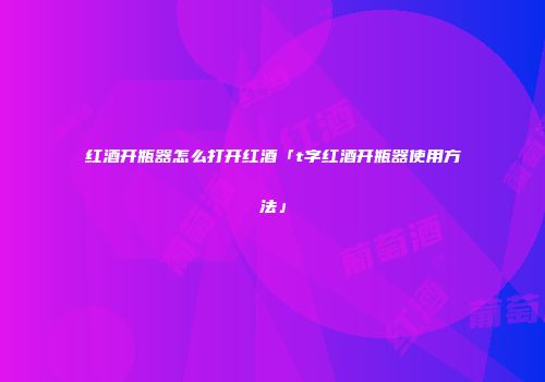 红酒开瓶器怎么打开红酒「t字红酒开瓶器使用方法」