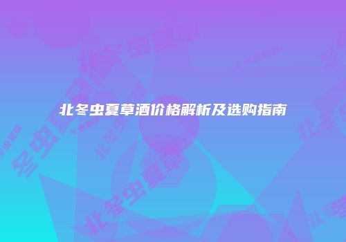 北冬虫夏草酒价格解析及选购指南