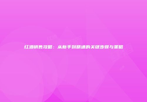 红酒销售攻略：从新手到精通的关键步骤与策略