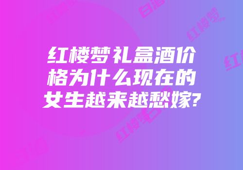 红楼梦礼盒酒价格为什么现在的女生越来越愁嫁?