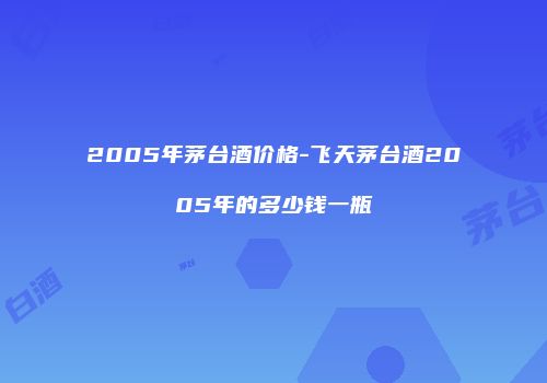 2005年茅台酒价格-飞天茅台酒2005年的多少钱一瓶