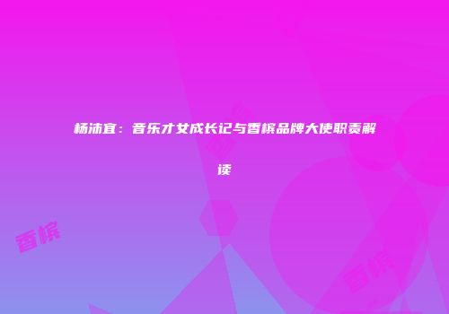 杨沛宜：音乐才女成长记与香槟品牌大使职责解读