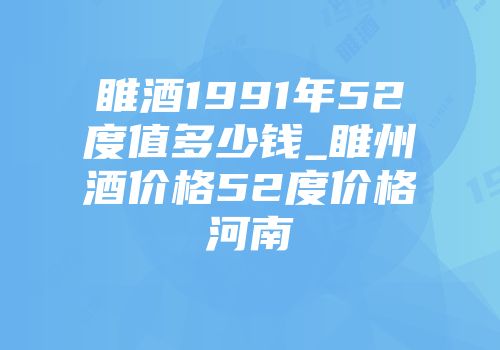 睢酒1991年52度值多少钱_睢州酒价格52度价格河南