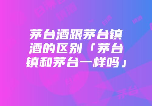 茅台酒跟茅台镇酒的区别「茅台镇和茅台一样吗」
