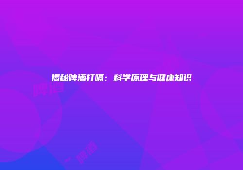 揭秘啤酒打嗝：科学原理与健康知识