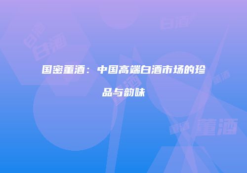 国密董酒：中国高端白酒市场的珍品与韵味