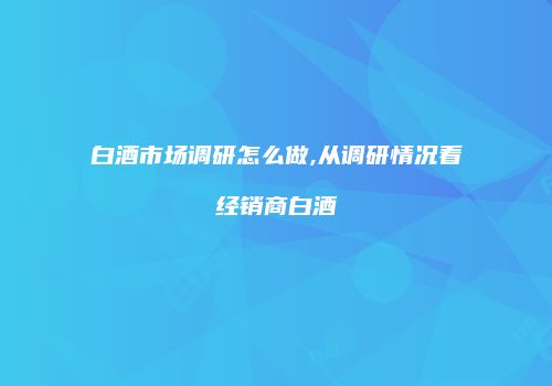 白酒市场调研怎么做,从调研情况看经销商白酒