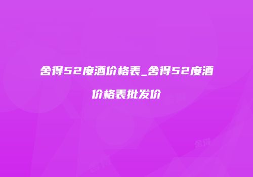 舍得52度酒价格表_舍得52度酒价格表批发价