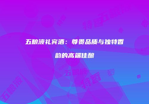 五粮液礼宾酒：尊贵品质与独特香韵的高端佳酿