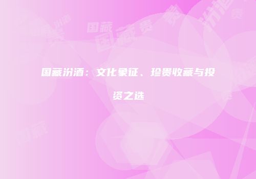 国藏汾酒：文化象征、珍贵收藏与投资之选