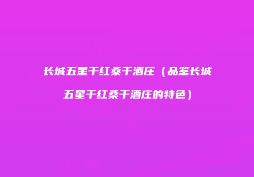 长城五星干红桑干酒庄（品鉴长城五星干红桑干酒庄的特色）