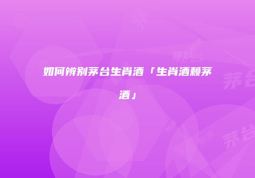 如何辨别茅台生肖酒「生肖酒赖茅酒」