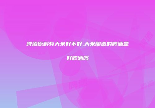 啤酒原料有大米好不好,大米酿造的啤酒是好啤酒吗