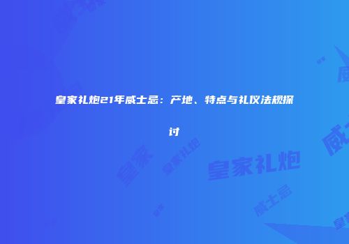 皇家礼炮21年威士忌：产地、特点与礼仪法规探讨