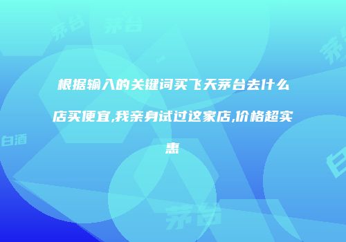 根据输入的关键词买飞天茅台去什么店买便宜,我亲身试过这家店,价格超实惠