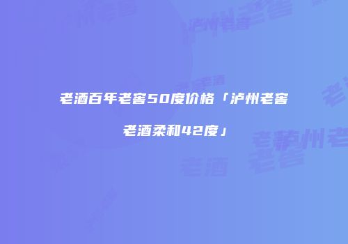 老酒百年老窖50度价格「泸州老窖老酒柔和42度」