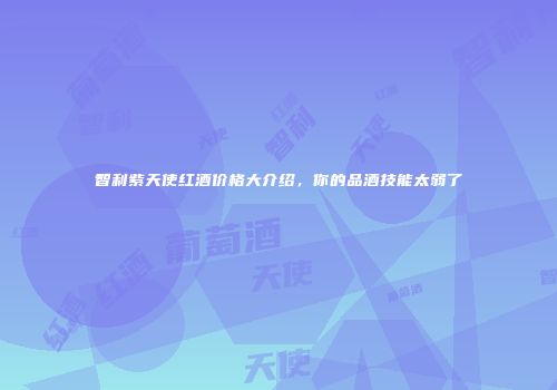 智利紫天使红酒价格大介绍，你的品酒技能太弱了