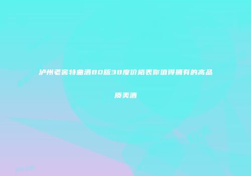 泸州老窖特曲酒80版38度价格表你值得拥有的高品质美酒