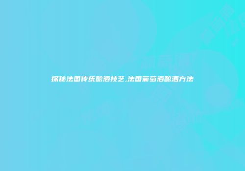探秘法国传统酿酒技艺,法国葡萄酒酿酒方法