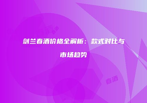 剑兰春酒价格全解析：款式对比与市场趋势