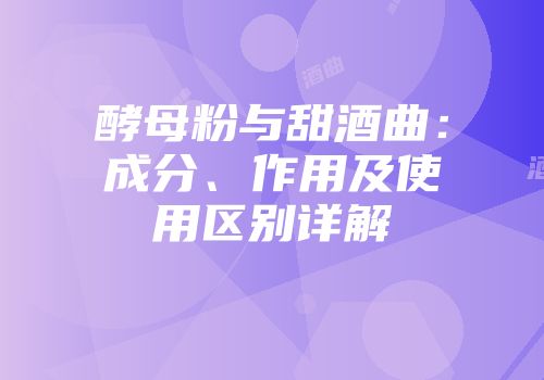 酵母粉与甜酒曲：成分、作用及使用区别详解