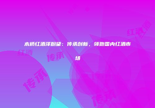 木桥红酒泽粉黛：传承创新，领跑国内红酒市场