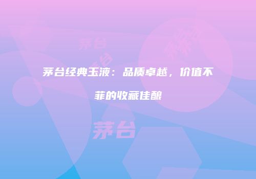 茅台经典玉液：品质卓越，价值不菲的收藏佳酿