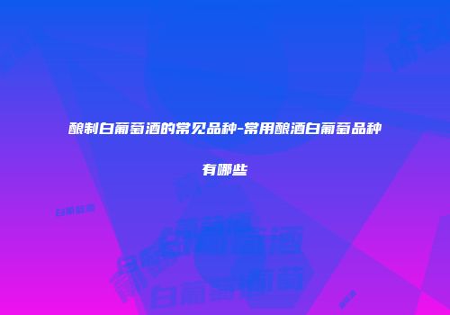 酿制白葡萄酒的常见品种-常用酿酒白葡萄品种有哪些