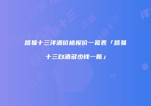 路易十三洋酒价格报价一览表「路易十三白酒多少钱一瓶」