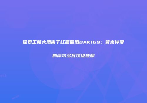 探索王朝大酒窖干红葡萄酒OAK169：普京钟爱的摩尔多瓦顶级佳酿
