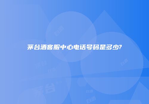 茅台酒客服中心电话号码是多少?