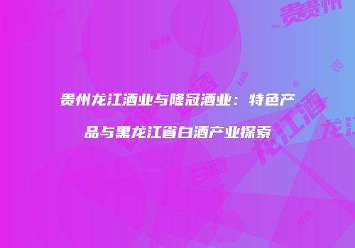 贵州龙江酒业与隆冠酒业：特色产品与黑龙江省白酒产业探索