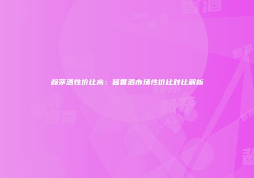 赖茅酒性价比高：酱香酒市场性价比对比解析
