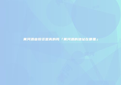 黄河酒业投资是真的吗「黄河酒的地址在哪里」