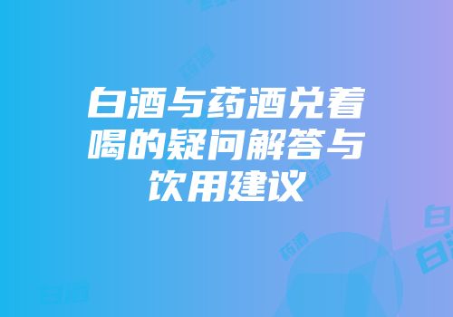 白酒与药酒兑着喝的疑问解答与饮用建议