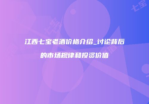 江西七宝老酒价格介绍_讨论背后的市场规律和投资价值