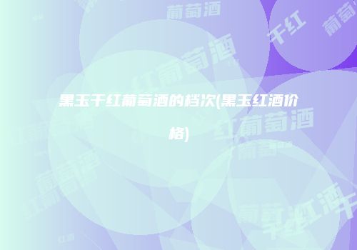 黑玉干红葡萄酒的档次(黑玉红酒价格)