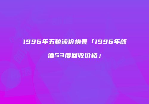1996年五粮液价格表「1996年郎酒53度回收价格」