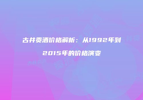 古井贡酒价格解析：从1992年到2015年的价格演变