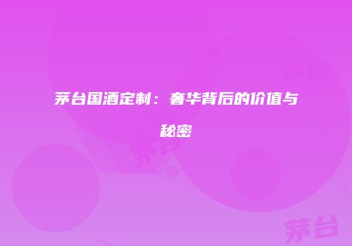 茅台国酒定制：奢华背后的价值与秘密