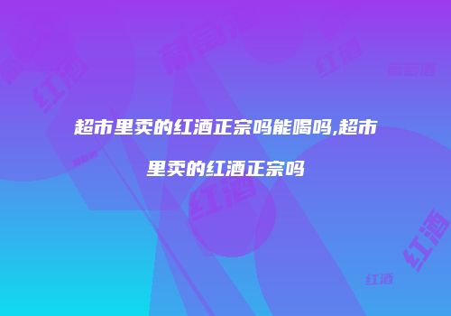 超市里卖的红酒正宗吗能喝吗,超市里卖的红酒正宗吗