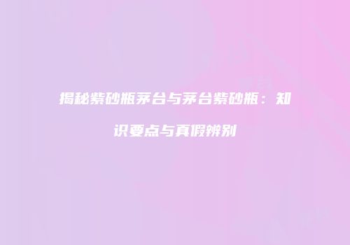 揭秘紫砂瓶茅台与茅台紫砂瓶：知识要点与真假辨别