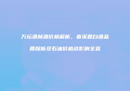 万坛酒林酒价格解析，春溪露白酒品质探析及石油价格战影响全览