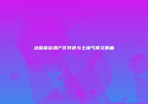 法国葡萄酒产区特色与土壤气候交响曲