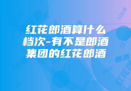红花郎酒算什么档次-有不是郎酒集团的红花郎酒