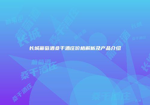 长城葡萄酒桑干酒庄价格解析及产品介绍