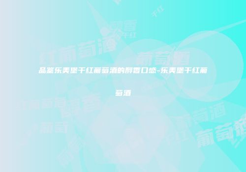 品鉴乐美堡干红葡萄酒的醇香口感-乐美堡干红葡萄酒