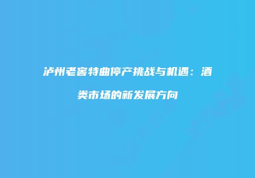 泸州老窖特曲停产挑战与机遇：酒类市场的新发展方向